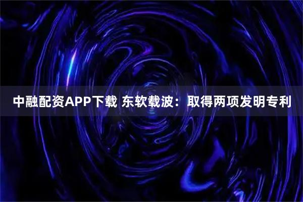 中融配资APP下载 东软载波：取得两项发明专利