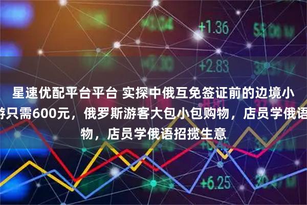 星速优配平台平台 实探中俄互免签证前的边境小城：4日游只需600元，俄罗斯游客大包小包购物，店员学俄语招揽生意