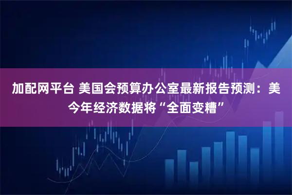 加配网平台 美国会预算办公室最新报告预测：美今年经济数据将“全面变糟”