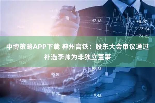 中博策略APP下载 神州高铁：股东大会审议通过补选李帅为非独立董事
