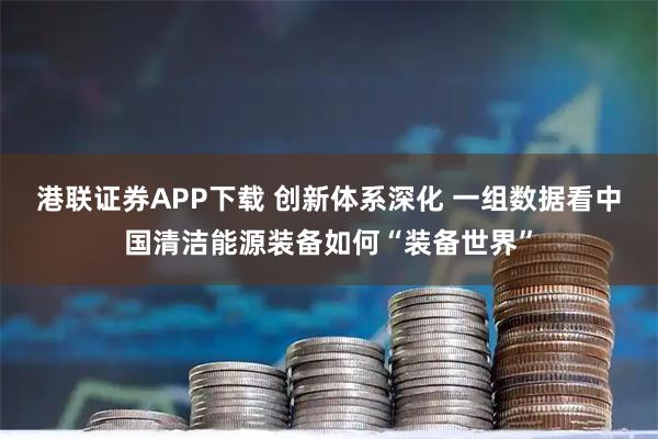 港联证券APP下载 创新体系深化 一组数据看中国清洁能源装备如何“装备世界”