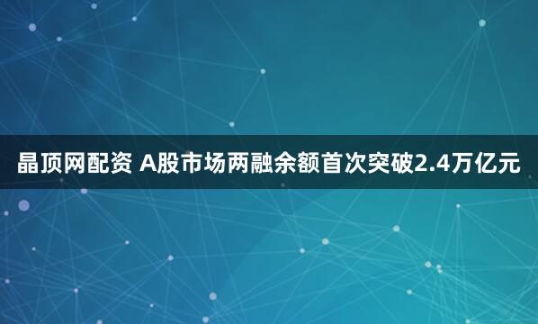 晶顶网配资 A股市场两融余额首次突破2.4万亿元