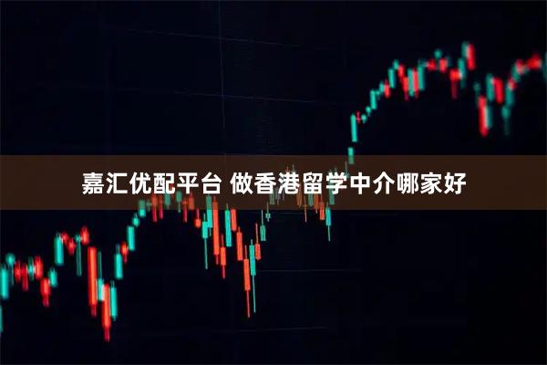 嘉汇优配平台 做香港留学中介哪家好