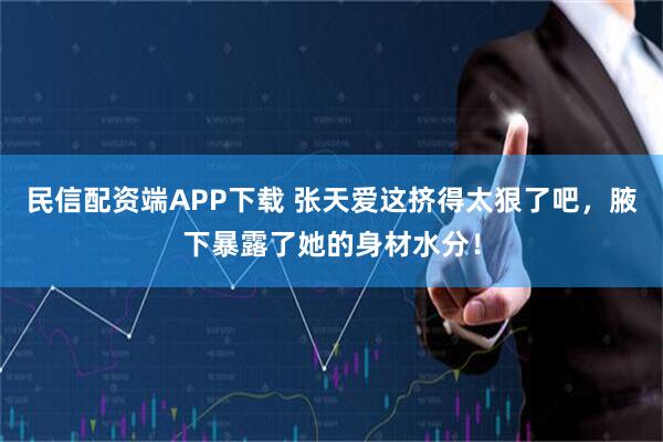 民信配资端APP下载 张天爱这挤得太狠了吧,腋下暴露了她的身材水分!