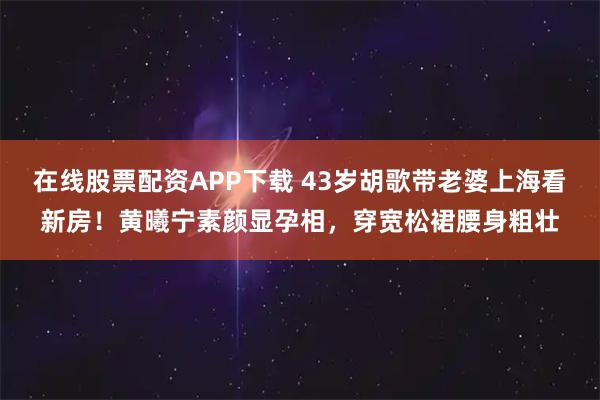 在线股票配资APP下载 43岁胡歌带老婆上海看新房！黄曦宁素颜显孕相，穿宽松裙腰身粗壮