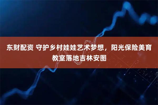 东财配资 守护乡村娃娃艺术梦想，阳光保险美育教室落地吉林安图