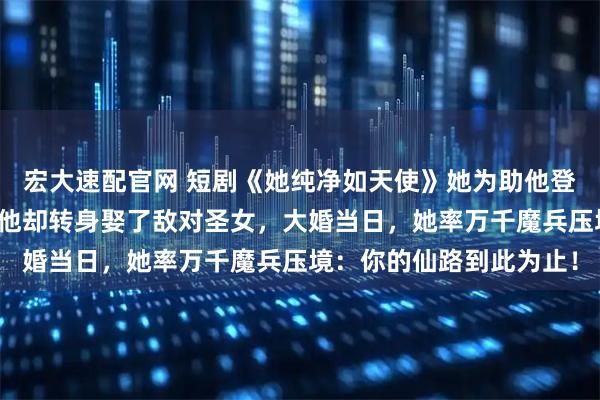 宏大速配官网 短剧《她纯净如天使》她为助他登上仙路耗尽宗门底蕴，他却转身娶了敌对圣女，大婚当日，她率万千魔兵压境：你的仙路到此为止！