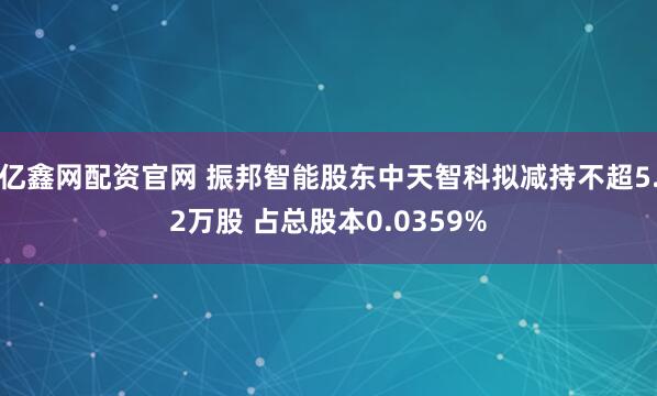 亿鑫网配资官网 振邦智能股东中天智科拟减持不超5.2万股 占总股本0.0359%
