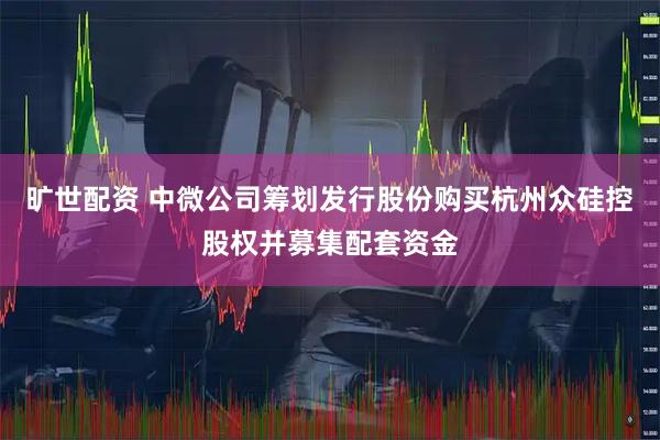 旷世配资 中微公司筹划发行股份购买杭州众硅控股权并募集配套资金