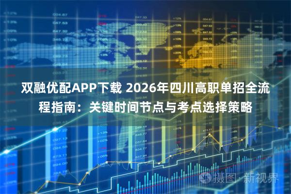 双融优配APP下载 2026年四川高职单招全流程指南：关键时间节点与考点选择策略