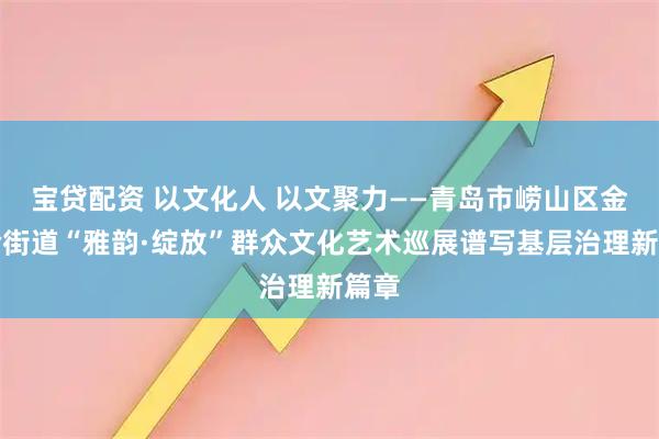 宝贷配资 以文化人 以文聚力——青岛市崂山区金家岭街道“雅韵·绽放”群众文化艺术巡展谱写基层治理新篇章