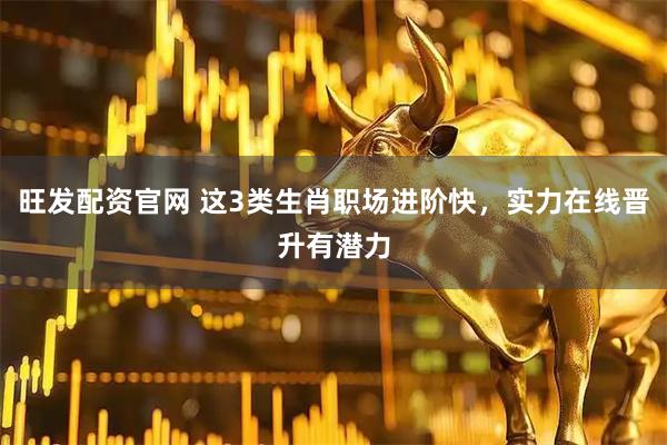 旺发配资官网 这3类生肖职场进阶快，实力在线晋升有潜力