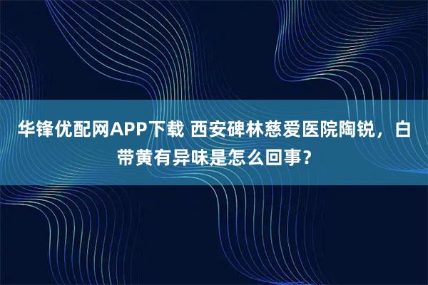 华锋优配网APP下载 西安碑林慈爱医院陶锐，白带黄有异味是怎么回事？