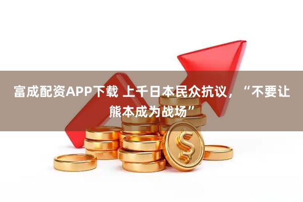 富成配资APP下载 上千日本民众抗议，“不要让熊本成为战场”